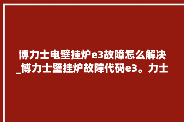 博力士电壁挂炉e3故障怎么解决_博力士壁挂炉故障代码e3。力士_故障