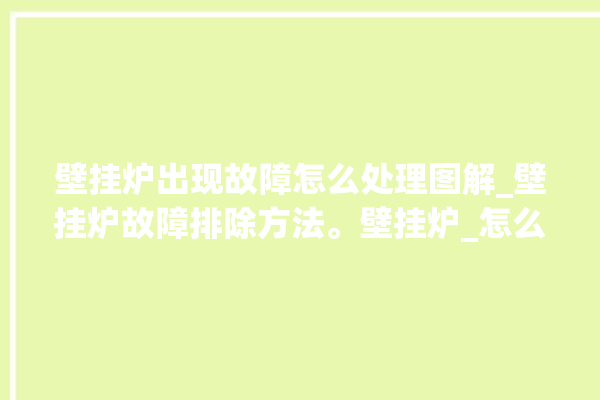 壁挂炉出现故障怎么处理图解_壁挂炉故障排除方法。壁挂炉_怎么处理