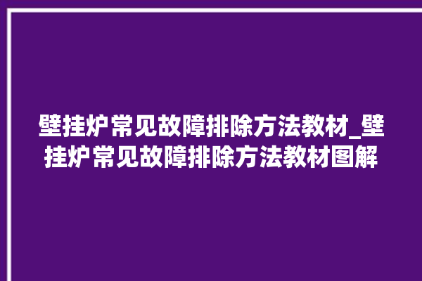 壁挂炉常见故障排除方法教材_壁挂炉常见故障排除方法教材图解。故障排除_常见