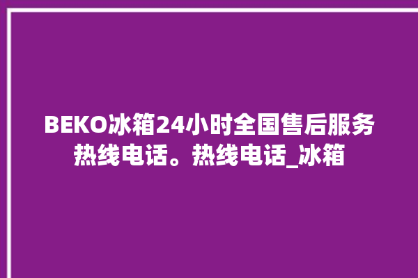 BEKO冰箱24小时全国售后服务热线电话。热线电话_冰箱