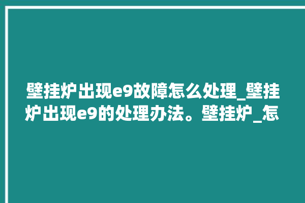 壁挂炉出现e9故障怎么处理_壁挂炉出现e9的处理办法。壁挂炉_怎么处理