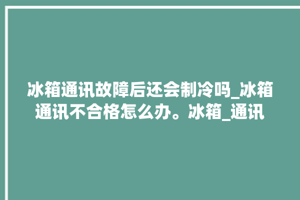 冰箱通讯故障后还会制冷吗_冰箱通讯不合格怎么办。冰箱_通讯