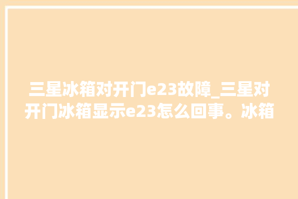 三星冰箱对开门e23故障_三星对开门冰箱显示e23怎么回事。冰箱_怎么回事