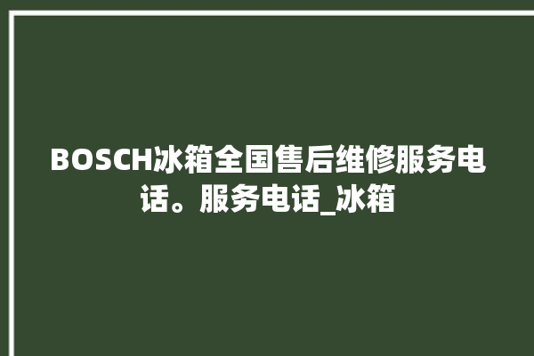 BOSCH冰箱全国售后维修服务电话。服务电话_冰箱