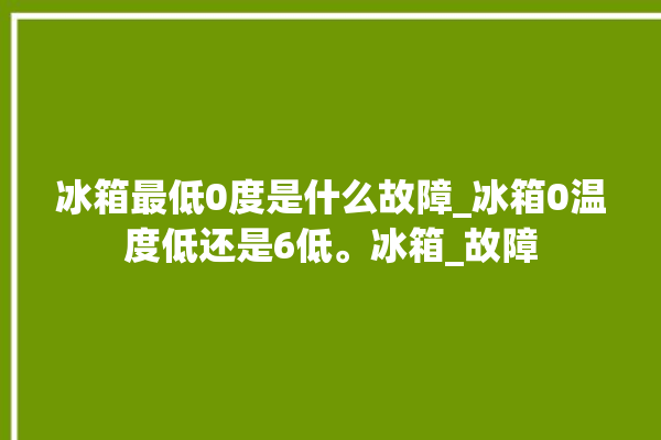 冰箱最低0度是什么故障_冰箱0温度低还是6低。冰箱_故障