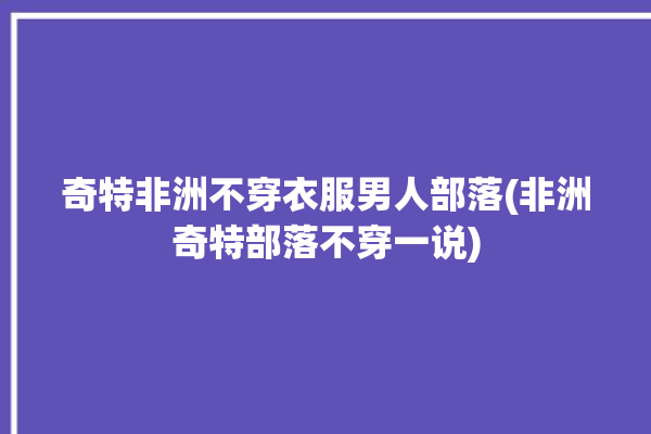 奇特非洲不穿衣服男人部落(非洲奇特部落不穿一说)