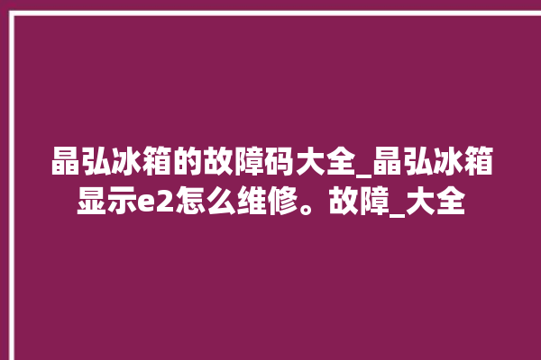 晶弘冰箱的故障码大全_晶弘冰箱显示e2怎么维修。故障_大全