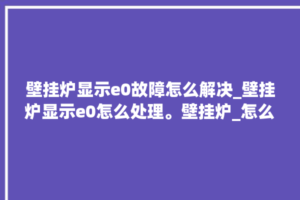 壁挂炉显示e0故障怎么解决_壁挂炉显示e0怎么处理。壁挂炉_怎么处理