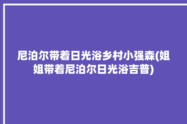 尼泊尔带着日光浴乡村小强森(姐姐带着尼泊尔日光浴吉普)