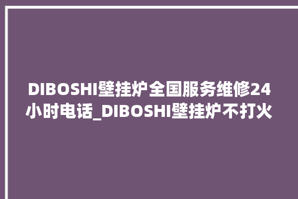 DIBOSHI壁挂炉全国服务维修24小时电话_DIBOSHI壁挂炉不打火维修。壁挂炉_小时