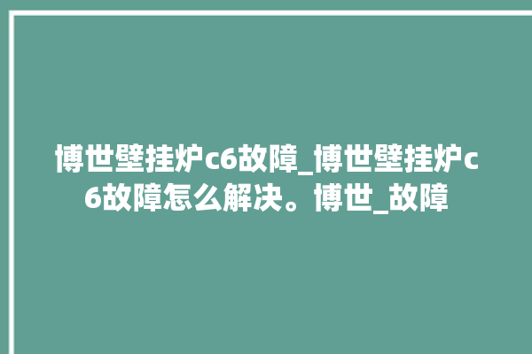 博世壁挂炉c6故障_博世壁挂炉c6故障怎么解决。博世_故障