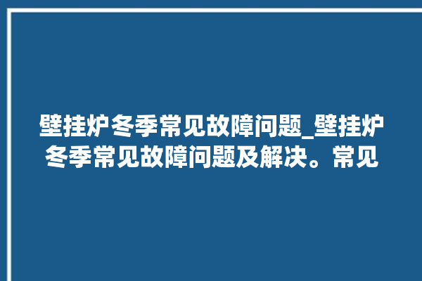 壁挂炉冬季常见故障问题_壁挂炉冬季常见故障问题及解决。常见故障_冬季