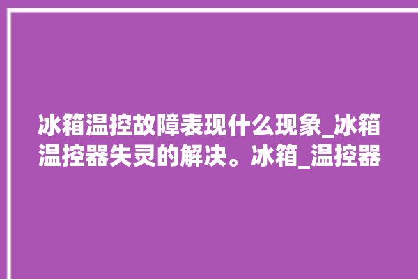 冰箱温控故障表现什么现象_冰箱温控器失灵的解决。冰箱_温控器