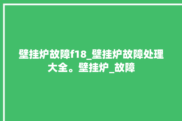 壁挂炉故障f18_壁挂炉故障处理大全。壁挂炉_故障