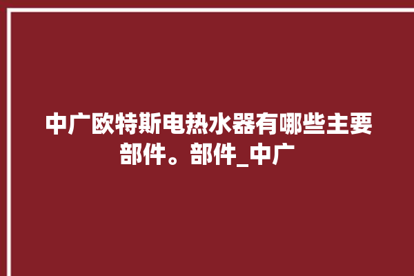 中广欧特斯电热水器有哪些主要部件。部件_中广