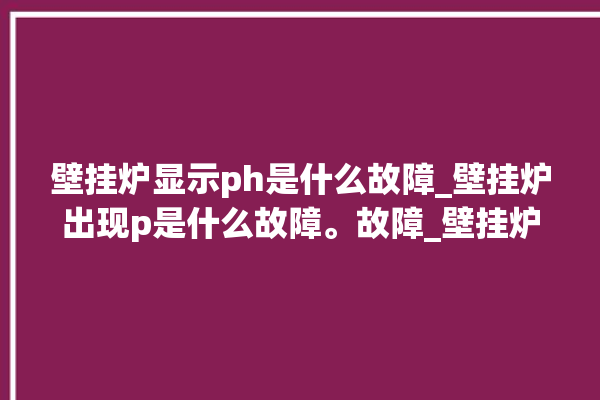 壁挂炉显示ph是什么故障_壁挂炉出现p是什么故障。故障_壁挂炉