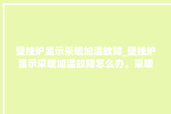 壁挂炉显示采暖加温故障_壁挂炉显示采暖加温故障怎么办。采暖_故障