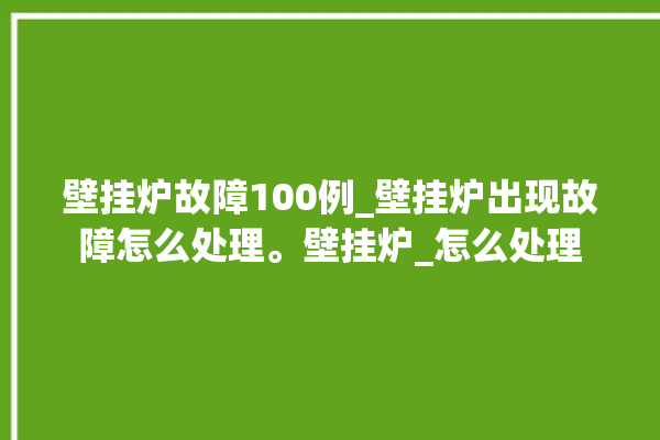 壁挂炉故障100例_壁挂炉出现故障怎么处理。壁挂炉_怎么处理