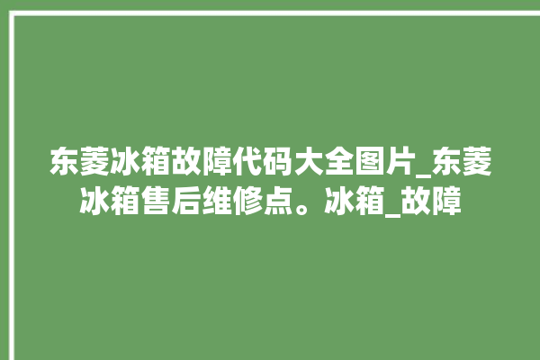 东菱冰箱故障代码大全图片_东菱冰箱售后维修点。冰箱_故障