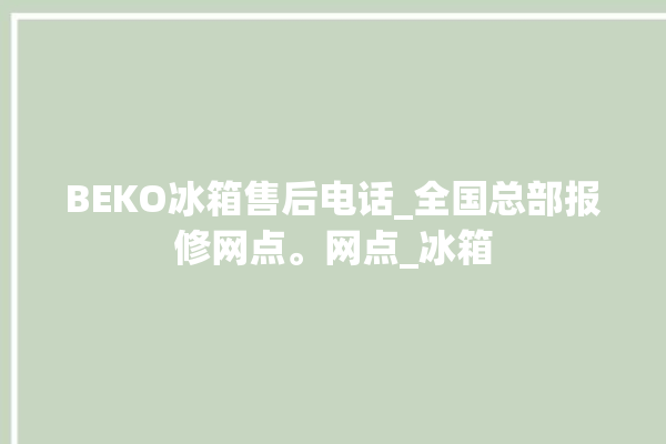 BEKO冰箱售后电话_全国总部报修网点。网点_冰箱