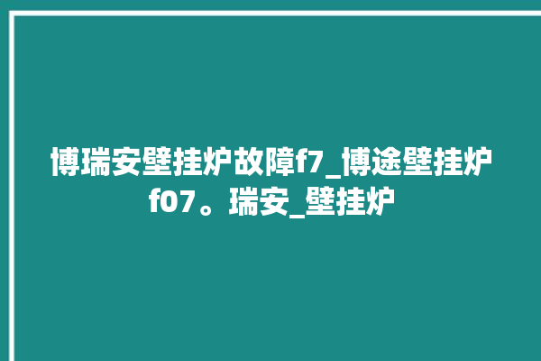 博瑞安壁挂炉故障f7_博途壁挂炉f07。瑞安_壁挂炉