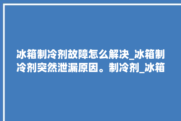 冰箱制冷剂故障怎么解决_冰箱制冷剂突然泄漏原因。制冷剂_冰箱