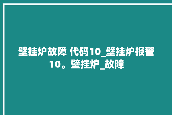 壁挂炉故障 代码10_壁挂炉报警10。壁挂炉_故障