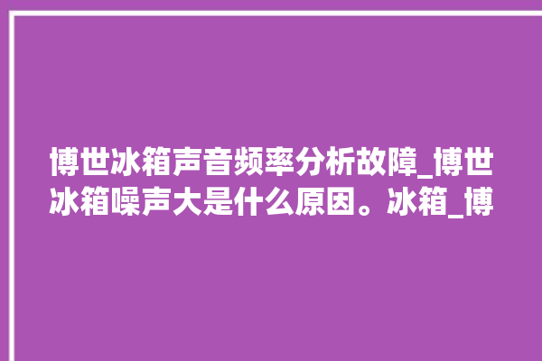 博世冰箱声音频率分析故障_博世冰箱噪声大是什么原因。冰箱_博世