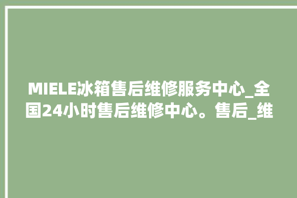 MIELE冰箱售后维修服务中心_全国24小时售后维修中心。售后_维修中心