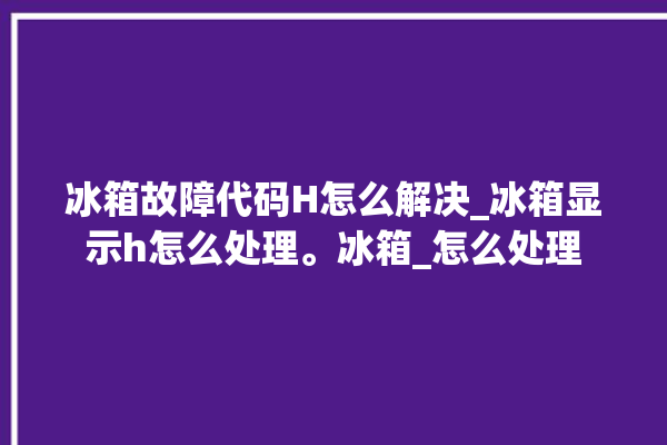 冰箱故障代码H怎么解决_冰箱显示h怎么处理。冰箱_怎么处理