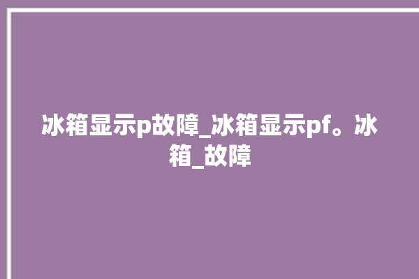 冰箱显示p故障_冰箱显示pf。冰箱_故障