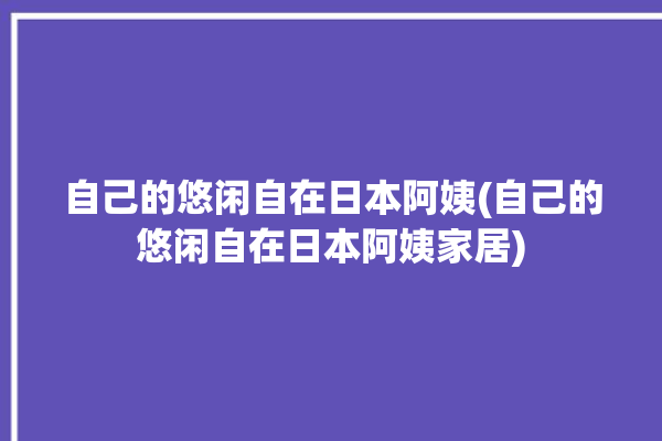 自己的悠闲自在日本阿姨(自己的悠闲自在日本阿姨家居)