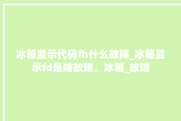 冰箱显示代码fh什么故障_冰箱显示fd是啥故障。冰箱_故障