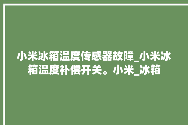 小米冰箱温度传感器故障_小米冰箱温度补偿开关。小米_冰箱