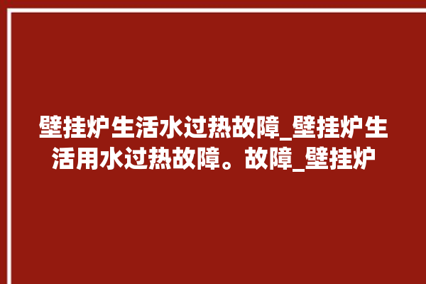 壁挂炉生活水过热故障_壁挂炉生活用水过热故障。故障_壁挂炉