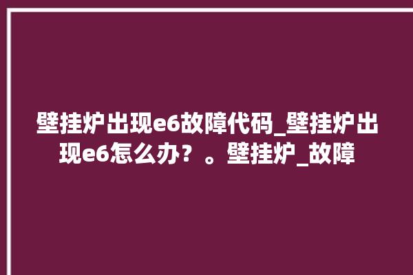 壁挂炉出现e6故障代码_壁挂炉出现e6怎么办？。壁挂炉_故障