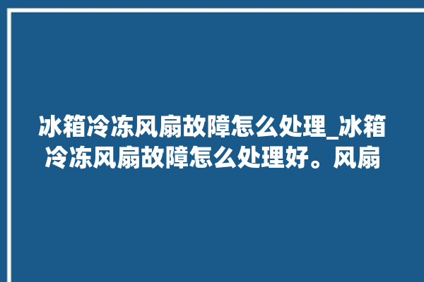 冰箱冷冻风扇故障怎么处理_冰箱冷冻风扇故障怎么处理好。风扇_怎么处理