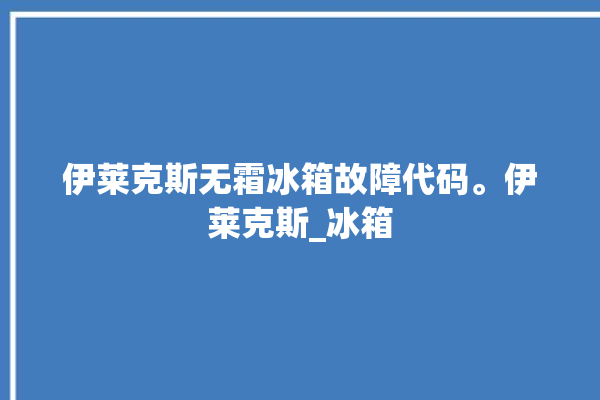 伊莱克斯无霜冰箱故障代码。伊莱克斯_冰箱