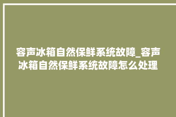 容声冰箱自然保鲜系统故障_容声冰箱自然保鲜系统故障怎么处理。冰箱_系统故障