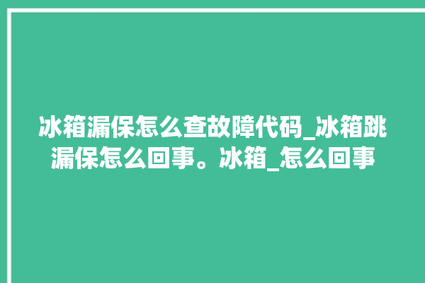 冰箱漏保怎么查故障代码_冰箱跳漏保怎么回事。冰箱_怎么回事