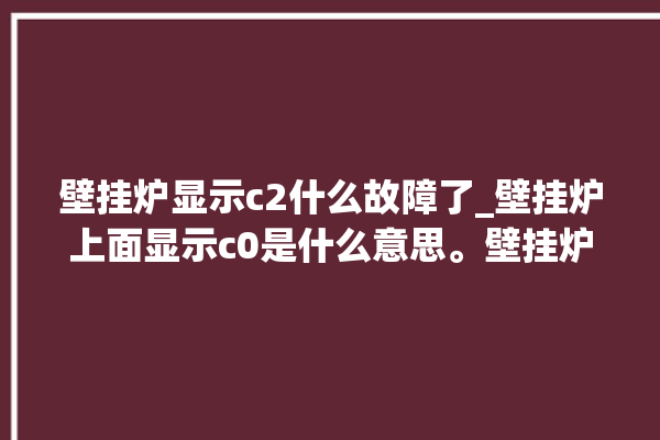 壁挂炉显示c2什么故障了_壁挂炉上面显示c0是什么意思。壁挂炉_故障