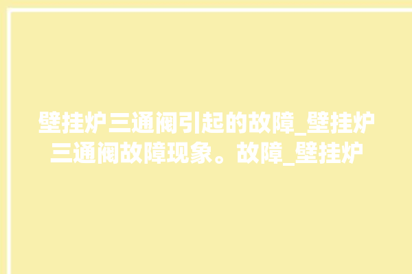 壁挂炉三通阀引起的故障_壁挂炉三通阀故障现象。故障_壁挂炉