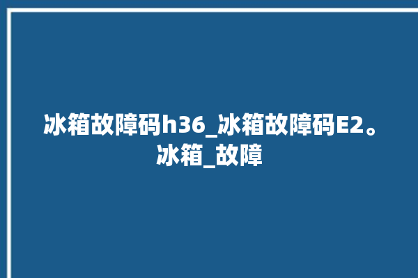 冰箱故障码h36_冰箱故障码E2。冰箱_故障