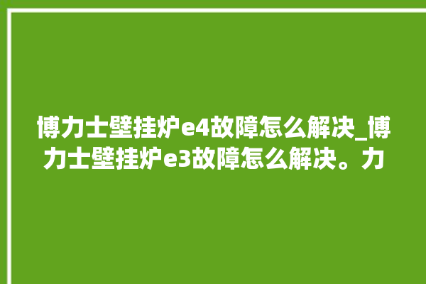 博力士壁挂炉e4故障怎么解决_博力士壁挂炉e3故障怎么解决。力士_故障