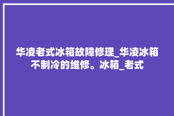 华凌老式冰箱故障修理_华凌冰箱不制冷的维修。冰箱_老式