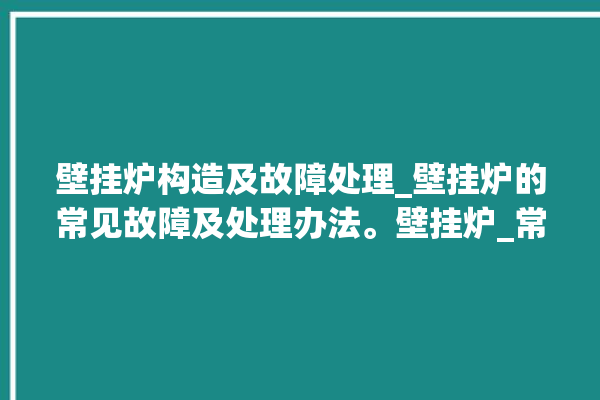 壁挂炉构造及故障处理_壁挂炉的常见故障及处理办法。壁挂炉_常见故障