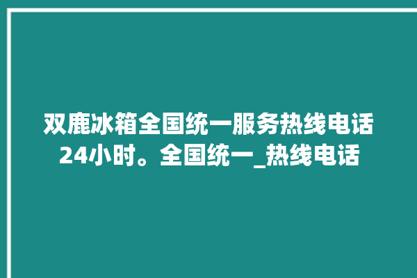 双鹿冰箱全国统一服务热线电话24小时。全国统一_热线电话