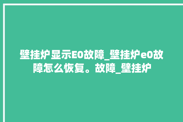 壁挂炉显示E0故障_壁挂炉e0故障怎么恢复。故障_壁挂炉