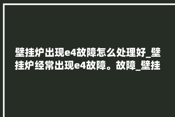 壁挂炉出现e4故障怎么处理好_壁挂炉经常出现e4故障。故障_壁挂炉