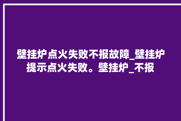 壁挂炉点火失败不报故障_壁挂炉提示点火失败。壁挂炉_不报